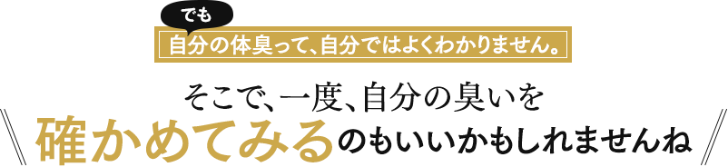 でも自分の体臭って、自分ではよくわかりません。そこで、一度、自分の臭いを確かめてみるのもいいかもしれませんね