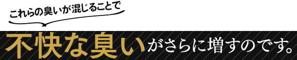 これらの臭いが混じることで不快な臭いがさらに増すのです。