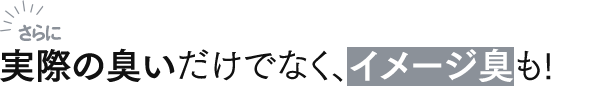 さらに実際の臭いだけでなく、イメージ臭も!